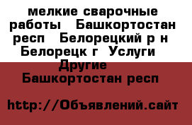 мелкие сварочные работы - Башкортостан респ., Белорецкий р-н, Белорецк г. Услуги » Другие   . Башкортостан респ.